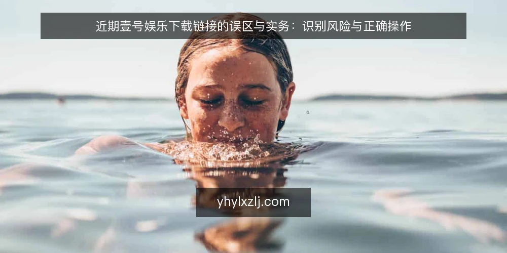 近期壹号娱乐下载链接的误区与实务:识别风险与正确操作 — 近期的下载链接乱象 配图